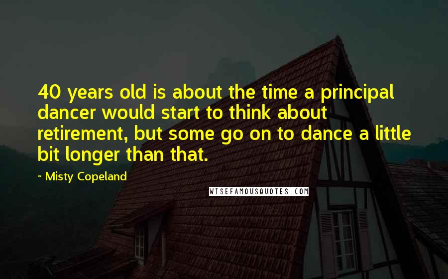 Misty Copeland quotes: 40 years old is about the time a principal dancer would start to think about retirement, but some go on to dance a little bit longer than that.