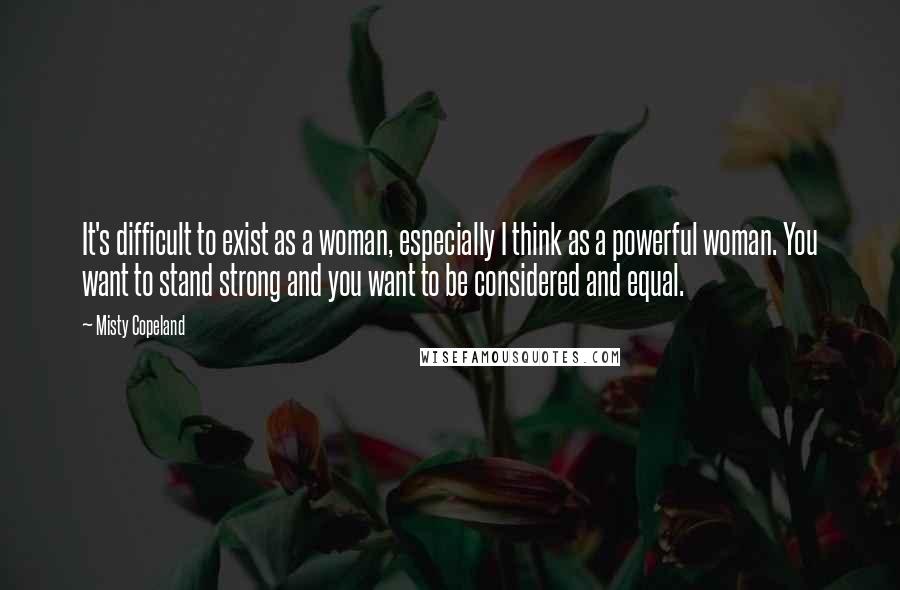 Misty Copeland quotes: It's difficult to exist as a woman, especially I think as a powerful woman. You want to stand strong and you want to be considered and equal.