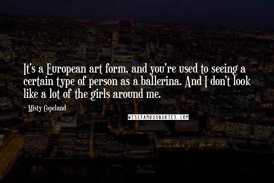 Misty Copeland quotes: It's a European art form, and you're used to seeing a certain type of person as a ballerina. And I don't look like a lot of the girls around me.