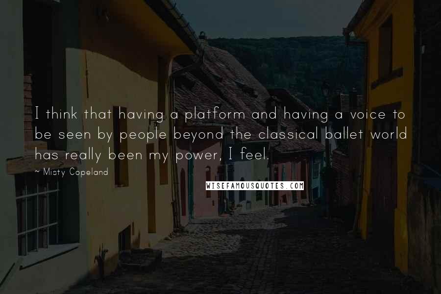 Misty Copeland quotes: I think that having a platform and having a voice to be seen by people beyond the classical ballet world has really been my power, I feel.