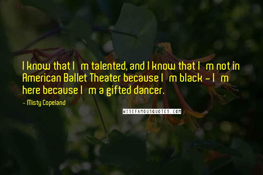 Misty Copeland quotes: I know that I'm talented, and I know that I'm not in American Ballet Theater because I'm black - I'm here because I'm a gifted dancer.