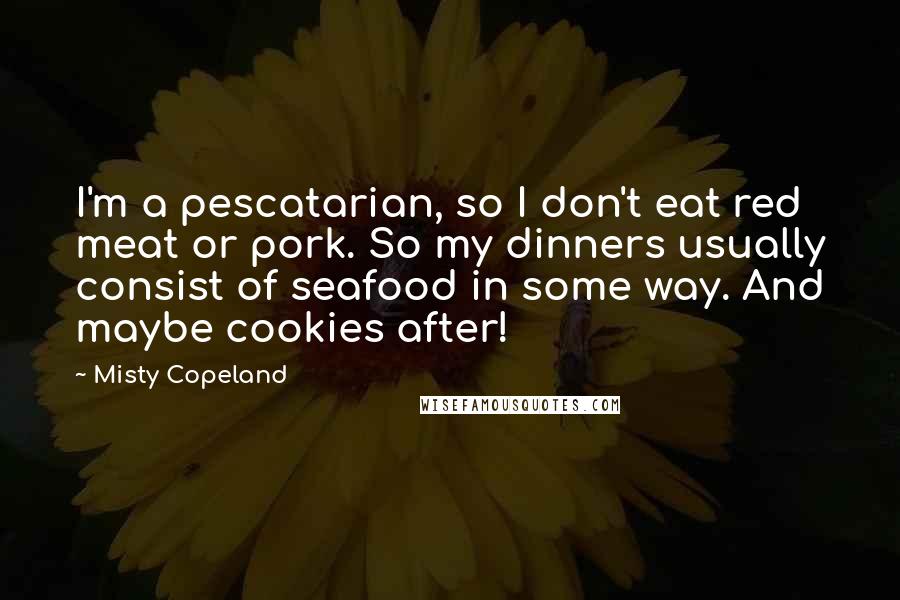 Misty Copeland quotes: I'm a pescatarian, so I don't eat red meat or pork. So my dinners usually consist of seafood in some way. And maybe cookies after!