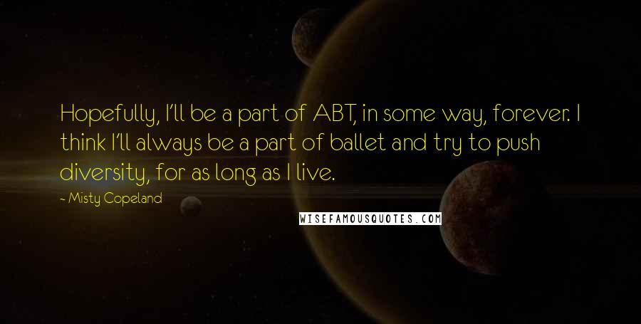 Misty Copeland quotes: Hopefully, I'll be a part of ABT, in some way, forever. I think I'll always be a part of ballet and try to push diversity, for as long as I