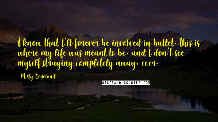 Misty Copeland quotes: I know that I'll forever be involved in ballet. This is where my life was meant to be, and I don't see myself straying completely away, ever.