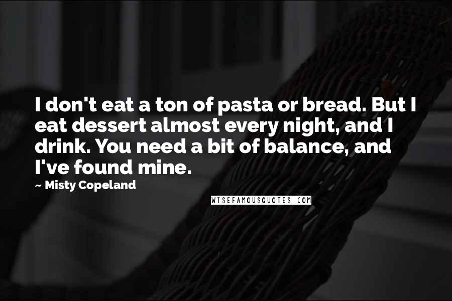 Misty Copeland quotes: I don't eat a ton of pasta or bread. But I eat dessert almost every night, and I drink. You need a bit of balance, and I've found mine.