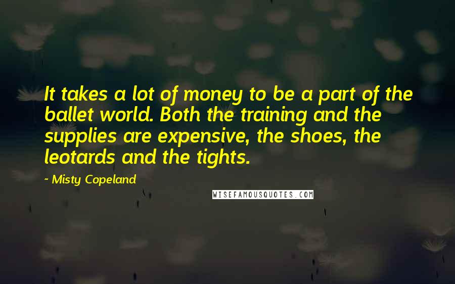 Misty Copeland quotes: It takes a lot of money to be a part of the ballet world. Both the training and the supplies are expensive, the shoes, the leotards and the tights.