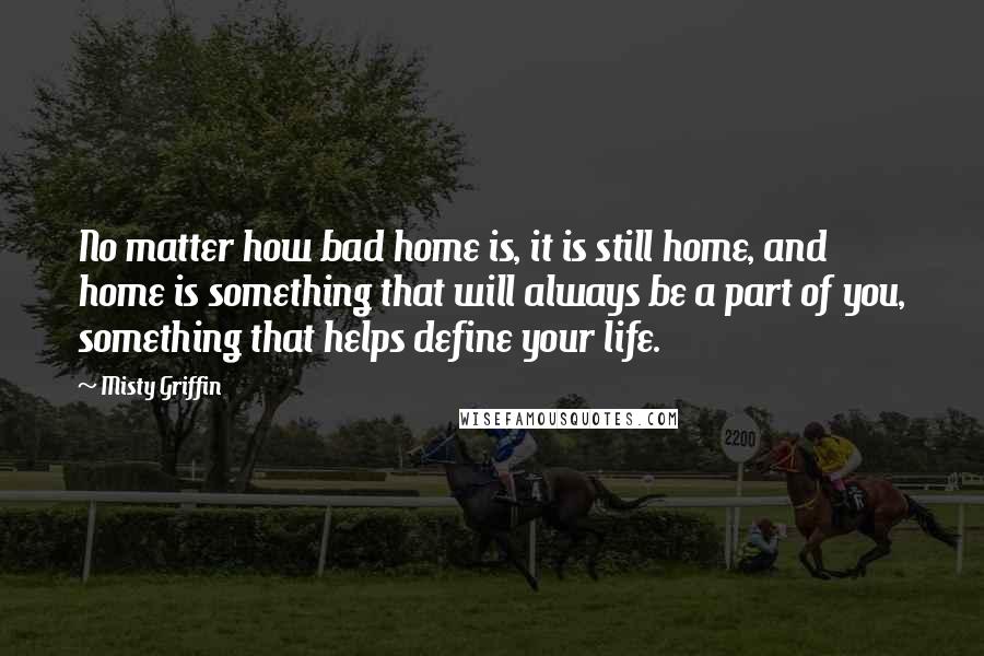 Misty Griffin quotes: No matter how bad home is, it is still home, and home is something that will always be a part of you, something that helps define your life. Misty Griffin quotes: No matter how bad home is, it is still home, and home is something that will always be a part of you, something that helps define your life.