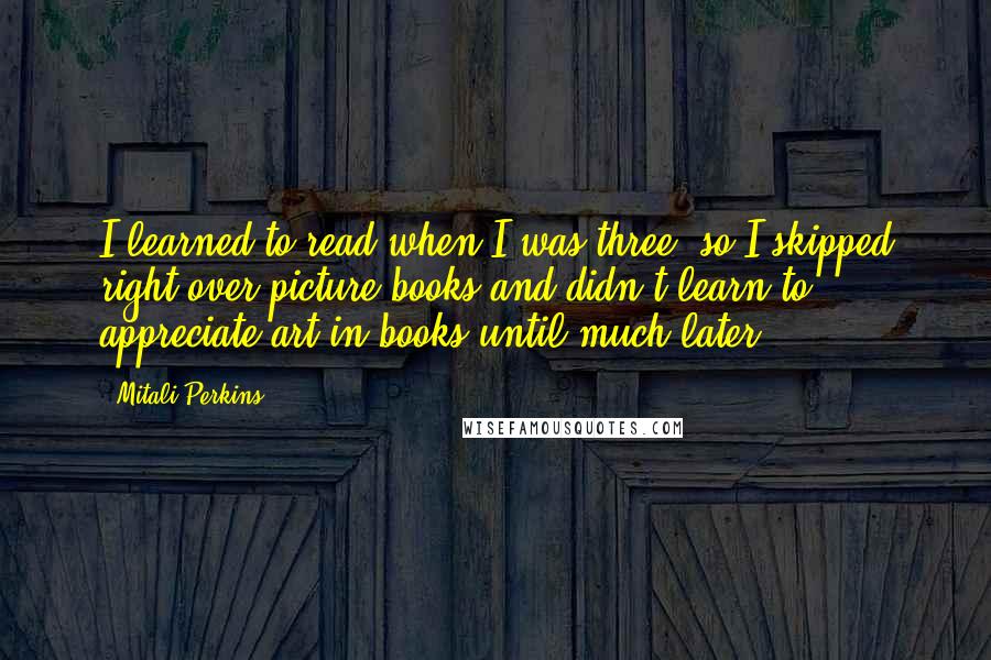 Mitali Perkins quotes: I learned to read when I was three, so I skipped right over picture books and didn't learn to appreciate art in books until much later. Mitali Perkins quotes: I learned to read when I was three, so I skipped right over picture books and didn't learn to appreciate art in books until much later.