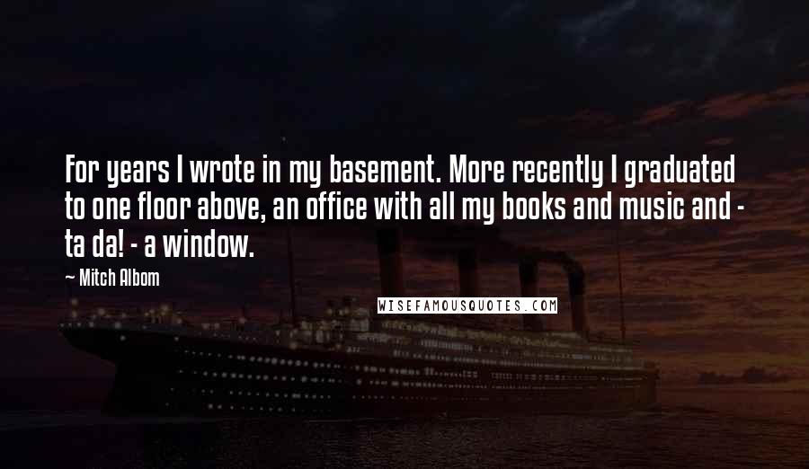 Mitch Albom quotes: For years I wrote in my basement. More recently I graduated to one floor above, an office with all my books and music and - ta da! - a window.