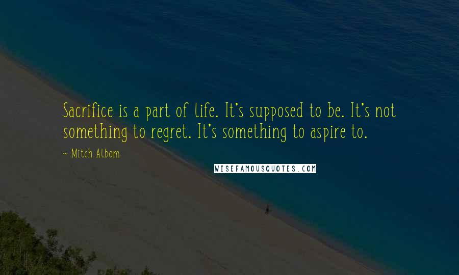Mitch Albom quotes: Sacrifice is a part of life. It's supposed to be. It's not something to regret. It's something to aspire to.