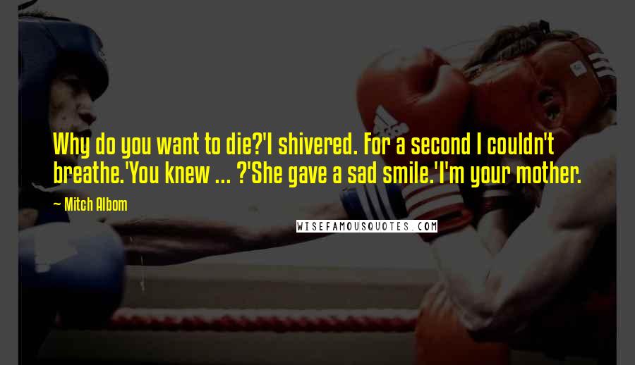 Mitch Albom quotes: Why do you want to die?'I shivered. For a second I couldn't breathe.'You knew ... ?'She gave a sad smile.'I'm your mother.