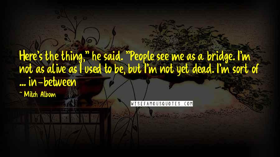 Mitch Albom quotes: Here's the thing," he said. "People see me as a bridge. I'm not as alive as I used to be, but I'm not yet dead. I'm sort of ... in-between