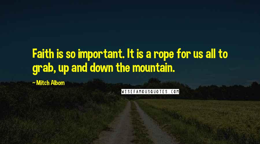 Mitch Albom quotes: Faith is so important. It is a rope for us all to grab, up and down the mountain.