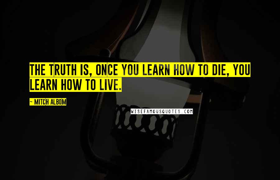 Mitch Albom quotes: The truth is, once you learn how to die, you learn how to live.
