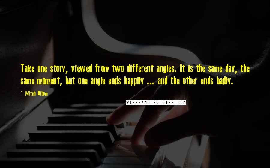 Mitch Albom quotes: Take one story, viewed from two different angles. It is the same day, the same moment, but one angle ends happily ... and the other ends badly.