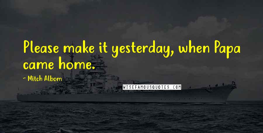 Mitch Albom quotes: Please make it yesterday, when Papa came home.