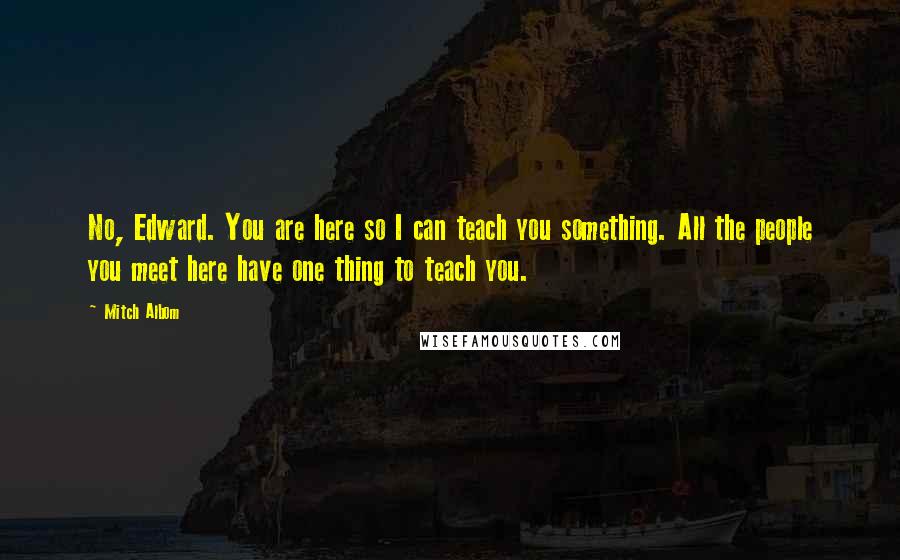 Mitch Albom quotes: No, Edward. You are here so I can teach you something. All the people you meet here have one thing to teach you.
