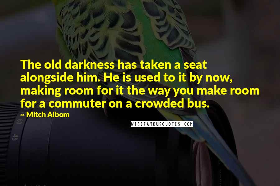 Mitch Albom quotes: The old darkness has taken a seat alongside him. He is used to it by now, making room for it the way you make room for a commuter on a