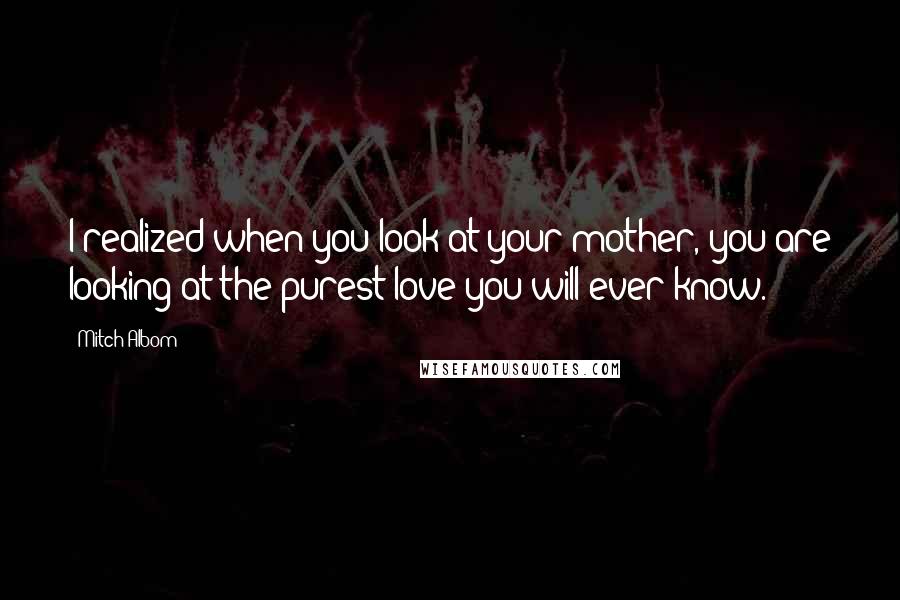 Mitch Albom quotes: I realized when you look at your mother, you are looking at the purest love you will ever know.