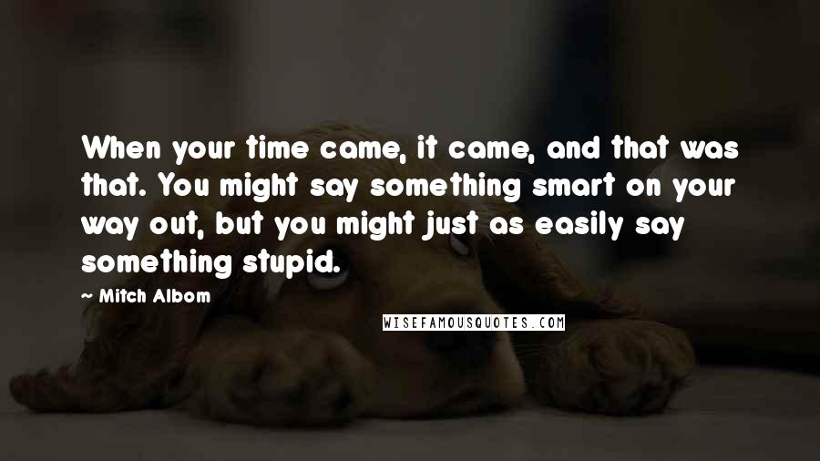 Mitch Albom quotes: When your time came, it came, and that was that. You might say something smart on your way out, but you might just as easily say something stupid.