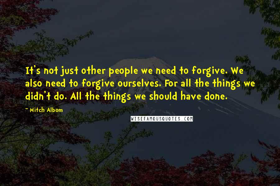Mitch Albom quotes: It's not just other people we need to forgive. We also need to forgive ourselves. For all the things we didn't do. All the things we should have done.