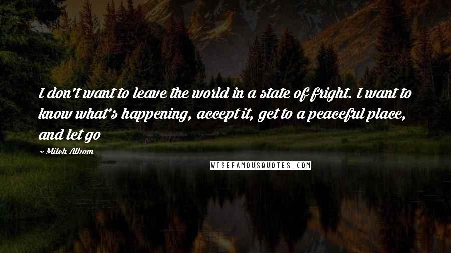 Mitch Albom quotes: I don't want to leave the world in a state of fright. I want to know what's happening, accept it, get to a peaceful place, and let go