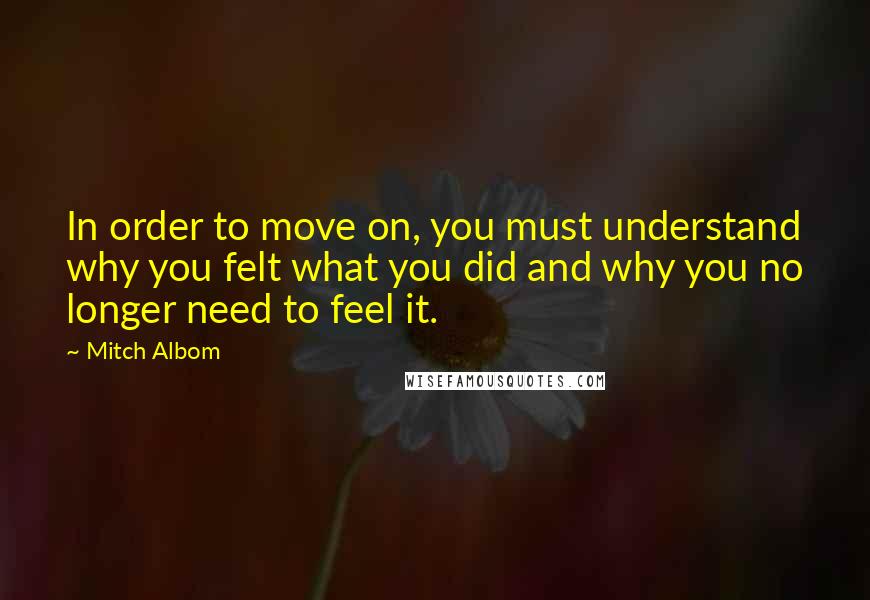 Mitch Albom quotes: In order to move on, you must understand why you felt what you did and why you no longer need to feel it.