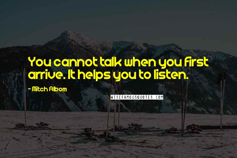 Mitch Albom quotes: You cannot talk when you first arrive. It helps you to listen.