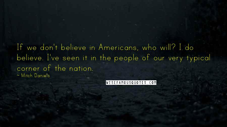 Mitch Daniels quotes: If we don't believe in Americans, who will? I do believe. I've seen it in the people of our very typical corner of the nation.