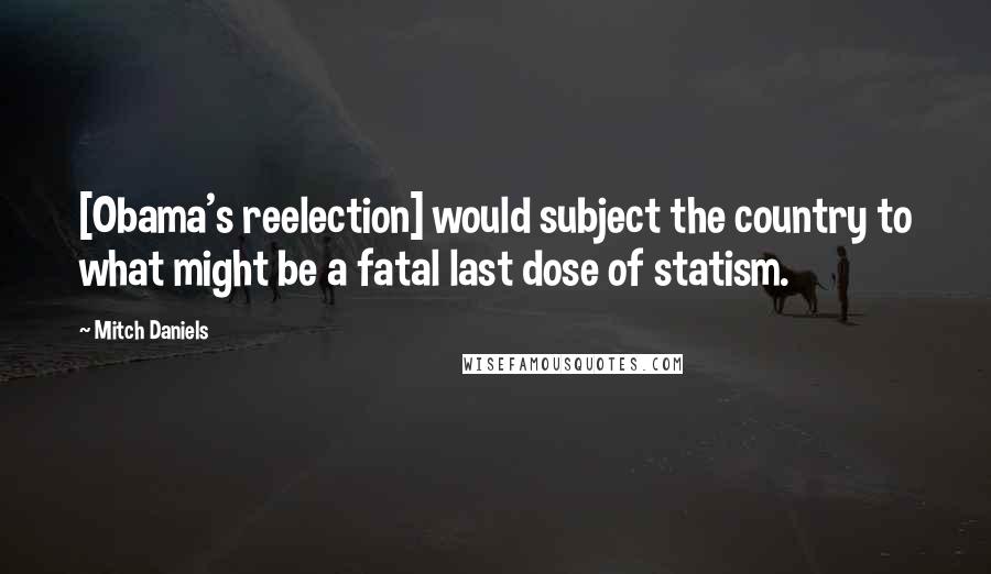 Mitch Daniels quotes: [Obama's reelection] would subject the country to what might be a fatal last dose of statism.