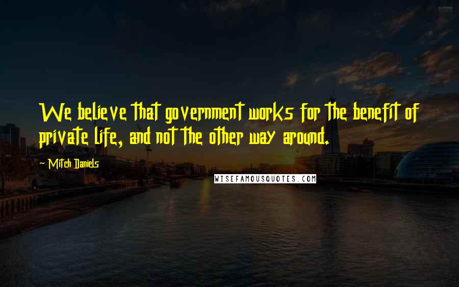 Mitch Daniels quotes: We believe that government works for the benefit of private life, and not the other way around.