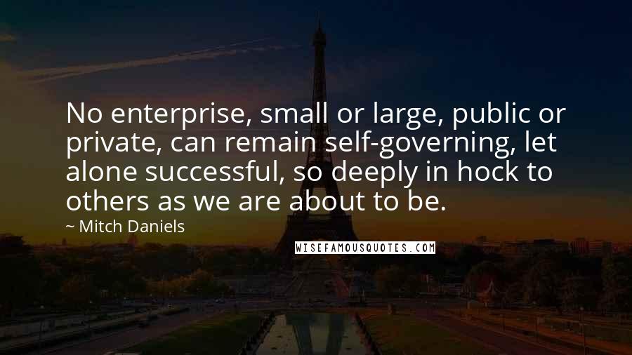 Mitch Daniels quotes: No enterprise, small or large, public or private, can remain self-governing, let alone successful, so deeply in hock to others as we are about to be.