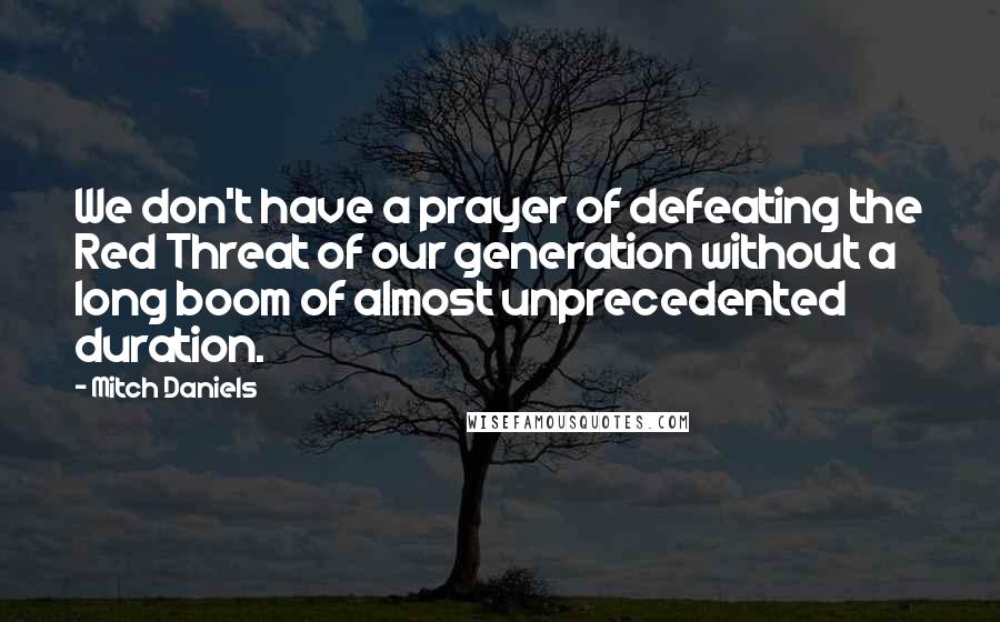Mitch Daniels quotes: We don't have a prayer of defeating the Red Threat of our generation without a long boom of almost unprecedented duration.
