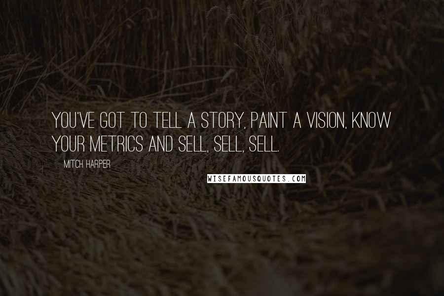Mitch Harper quotes: You've got to tell a story, paint a vision, know your metrics and sell, sell, sell.