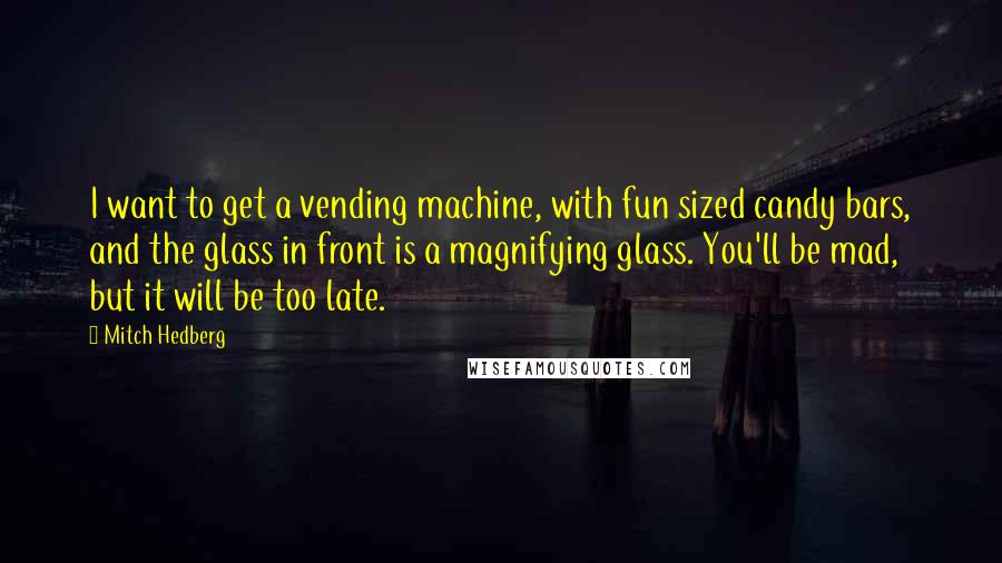 Mitch Hedberg quotes: I want to get a vending machine, with fun sized candy bars, and the glass in front is a magnifying glass. You'll be mad, but it will be too late.