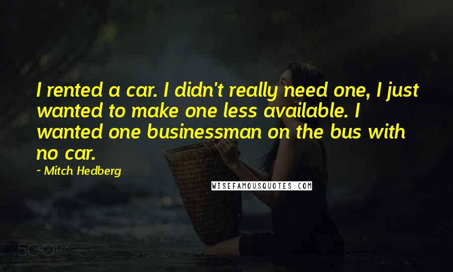 Mitch Hedberg quotes: I rented a car. I didn't really need one, I just wanted to make one less available. I wanted one businessman on the bus with no car.