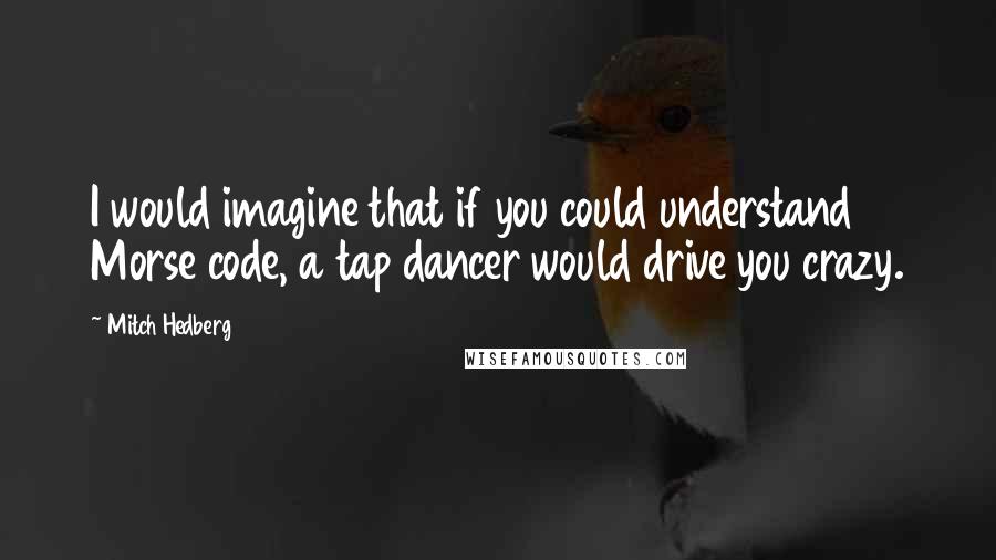 Mitch Hedberg quotes: I would imagine that if you could understand Morse code, a tap dancer would drive you crazy.