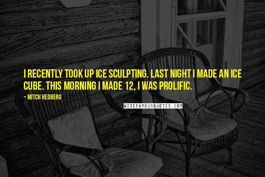 Mitch Hedberg quotes: I recently took up ice sculpting. Last night I made an ice cube. This morning I made 12, I was prolific.