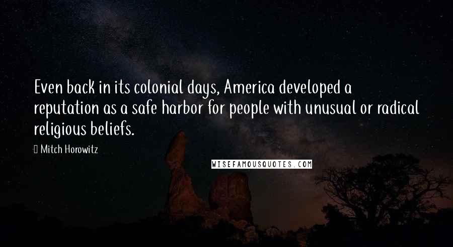 Mitch Horowitz quotes: Even back in its colonial days, America developed a reputation as a safe harbor for people with unusual or radical religious beliefs. Mitch Horowitz quotes: Even back in its colonial days, America developed a reputation as a safe harbor for people with unusual or radical religious beliefs.