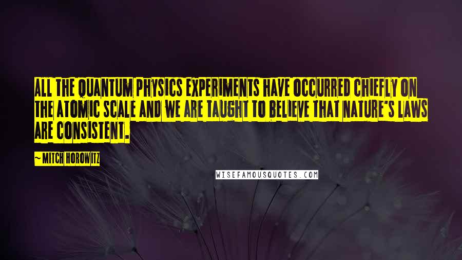 Mitch Horowitz quotes: All the quantum physics experiments have occurred chiefly on the atomic scale and we are taught to believe that nature's laws are consistent.