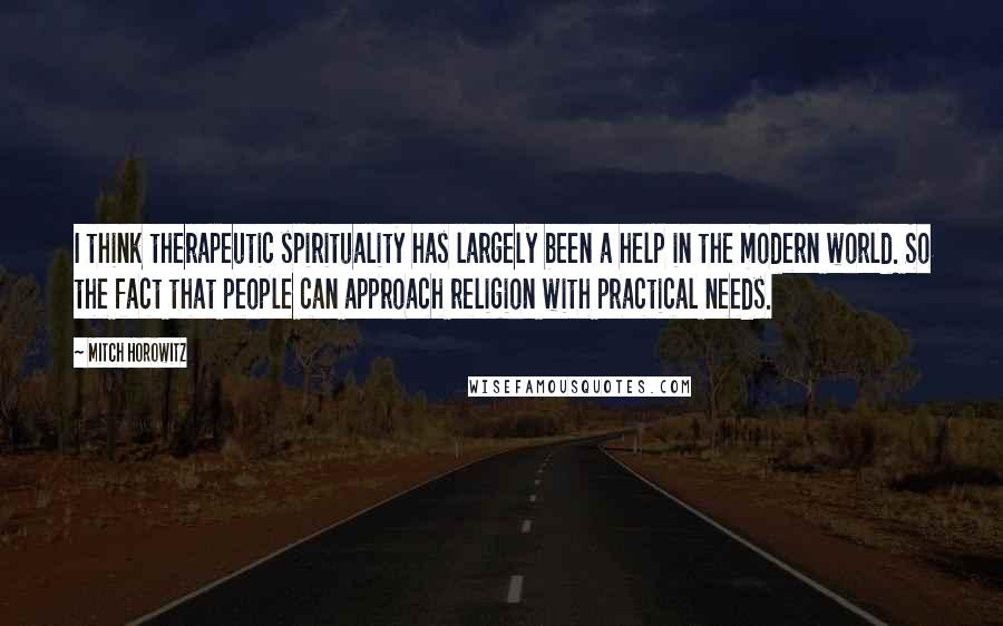 Mitch Horowitz quotes: I think therapeutic spirituality has largely been a help in the modern world. So the fact that people can approach religion with practical needs.