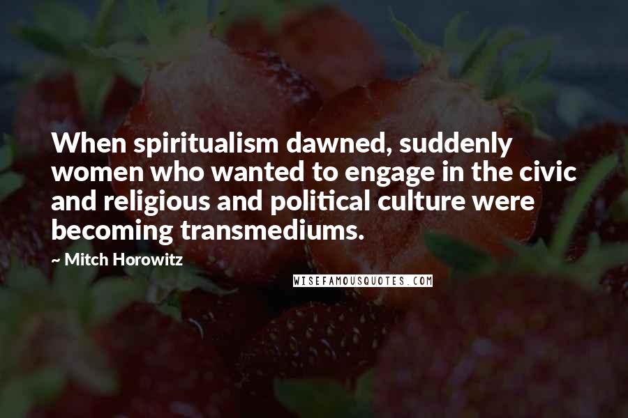 Mitch Horowitz quotes: When spiritualism dawned, suddenly women who wanted to engage in the civic and religious and political culture were becoming transmediums.