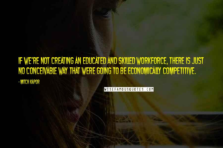 Mitch Kapor quotes: If we're not creating an educated and skilled workforce, there is just no conceivable way that were going to be economically competitive.