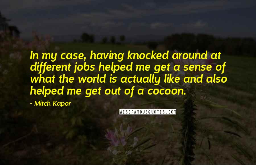 Mitch Kapor quotes: In my case, having knocked around at different jobs helped me get a sense of what the world is actually like and also helped me get out of a cocoon.