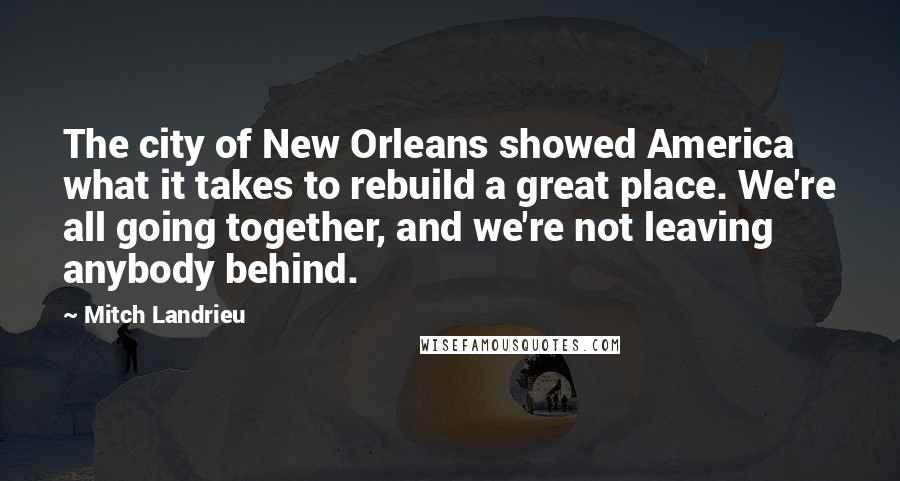 Mitch Landrieu quotes: The city of New Orleans showed America what it takes to rebuild a great place. We're all going together, and we're not leaving anybody behind. Mitch Landrieu quotes: The city of New Orleans showed America what it takes to rebuild a great place. We're all going together, and we're not leaving anybody behind.