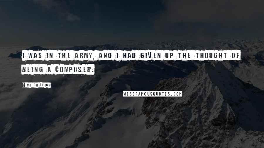 Mitch Leigh quotes: I was in the army, and I had given up the thought of being a composer.