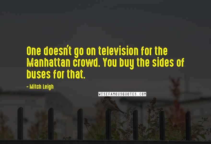 Mitch Leigh quotes: One doesn't go on television for the Manhattan crowd. You buy the sides of buses for that.