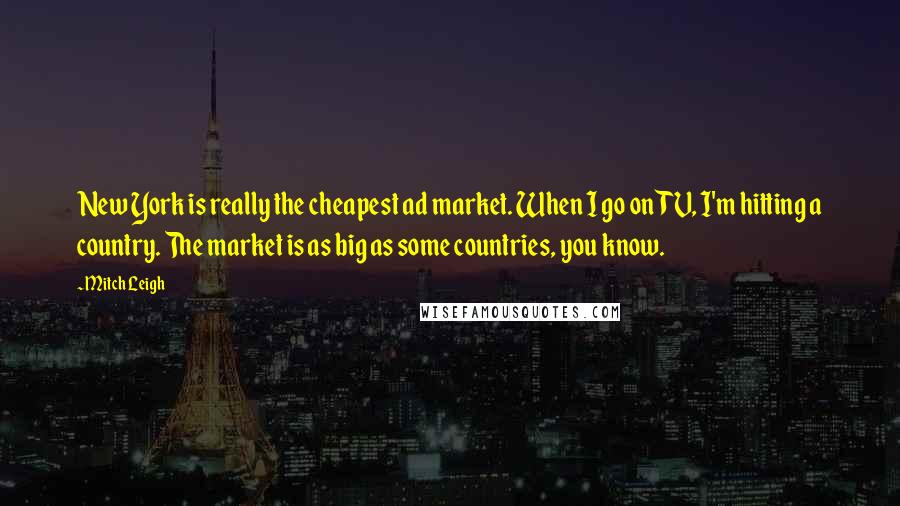 Mitch Leigh quotes: New York is really the cheapest ad market. When I go on TV, I'm hitting a country. The market is as big as some countries, you know.