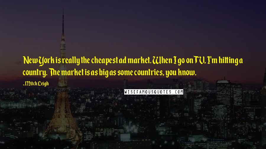 Mitch Leigh quotes: New York is really the cheapest ad market. When I go on TV, I'm hitting a country. The market is as big as some countries, you know. Mitch Leigh quotes: New York is really the cheapest ad market. When I go on TV, I'm hitting a country. The market is as big as some countries, you know.