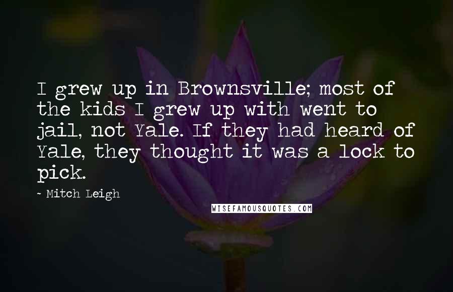 Mitch Leigh quotes: I grew up in Brownsville; most of the kids I grew up with went to jail, not Yale. If they had heard of Yale, they thought it was a lock Mitch Leigh quotes: I grew up in Brownsville; most of the kids I grew up with went to jail, not Yale. If they had heard of Yale, they thought it was a lock
